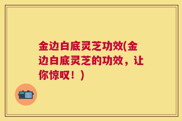 金边白底灵芝功效(金边白底灵芝的功效，让你惊叹！)
