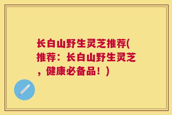 长白山野生灵芝推荐(推荐：长白山野生灵芝，健康必备品！)