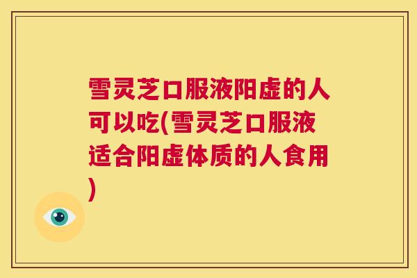 雪灵芝口服液阳虚的人可以吃(雪灵芝口服液适合阳虚体质的人食用)