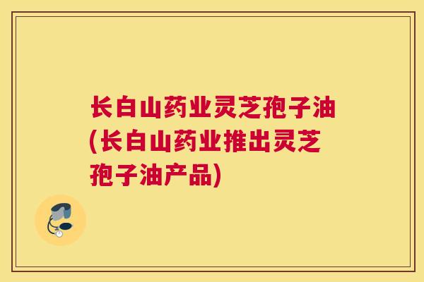 长白山药业灵芝孢子油(长白山药业推出灵芝孢子油产品)