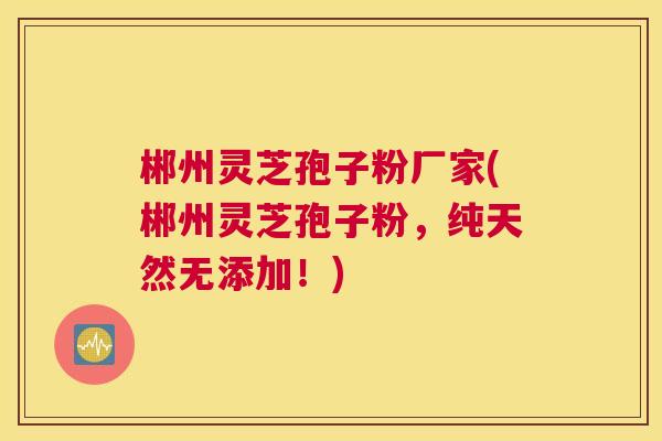 郴州灵芝孢子粉厂家(郴州灵芝孢子粉，纯天然无添加！)