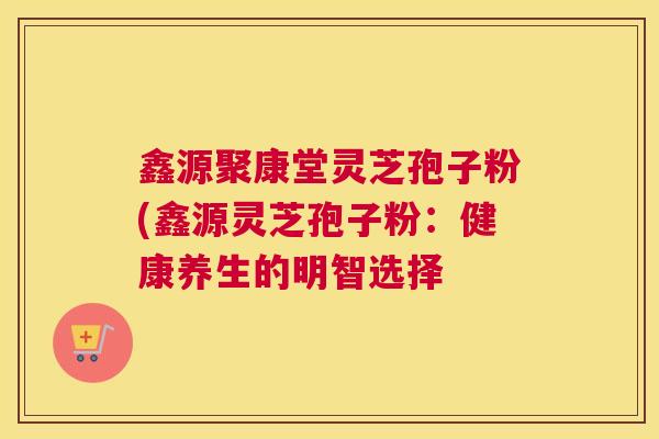 鑫源聚康堂灵芝孢子粉(鑫源灵芝孢子粉：健康养生的明智选择