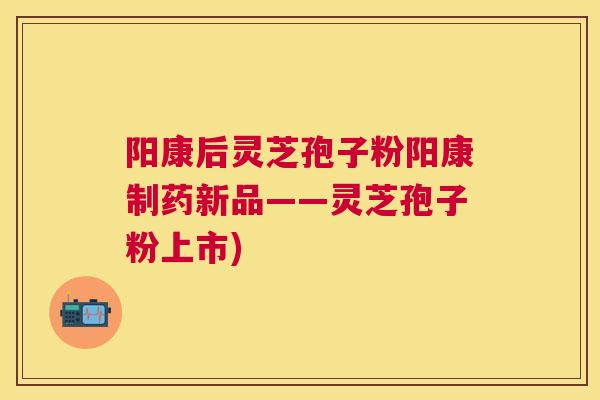 阳康后灵芝孢子粉阳康制药新品——灵芝孢子粉上市)
