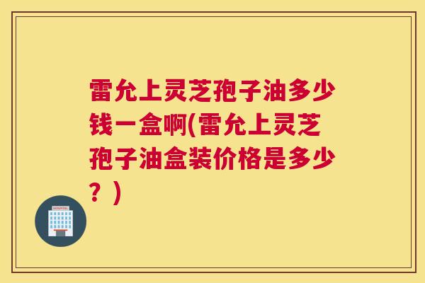 雷允上灵芝孢子油多少钱一盒啊(雷允上灵芝孢子油盒装价格是多少?)