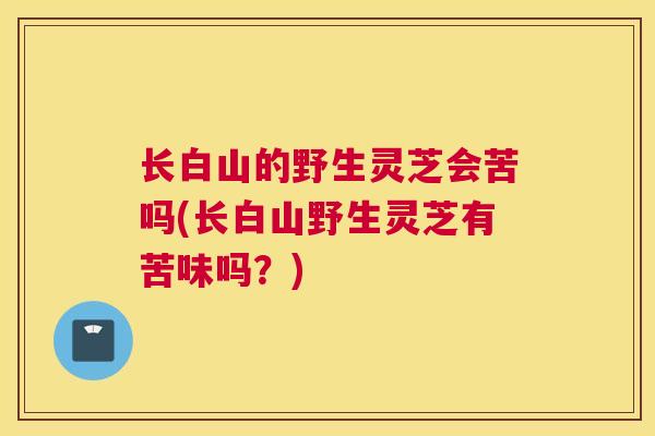 长白山的野生灵芝会苦吗(长白山野生灵芝有苦味吗？)