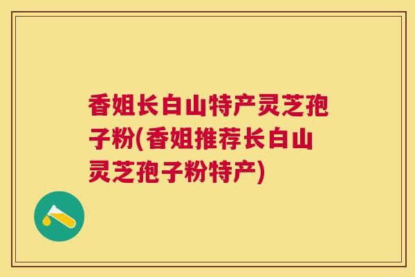 香姐长白山特产灵芝孢子粉(香姐推荐长白山灵芝孢子粉特产)