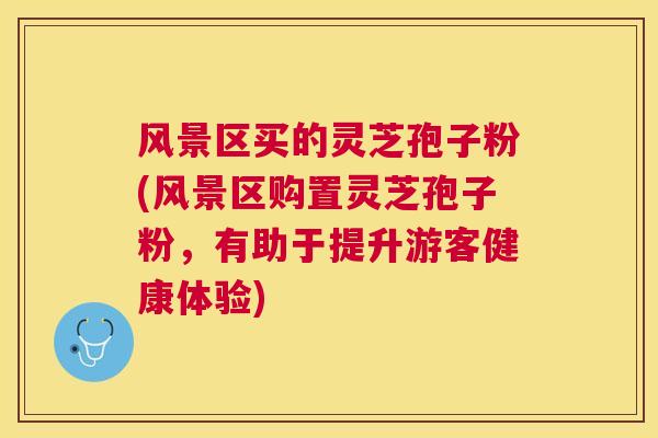 风景区买的灵芝孢子粉(风景区购置灵芝孢子粉，有助于提升游客健康体验)