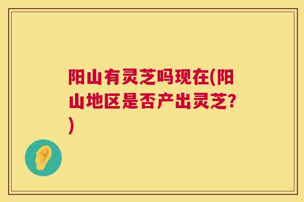 阳山有灵芝吗现在(阳山地区是否产出灵芝？)