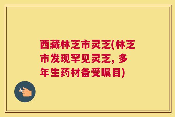西藏林芝市灵芝(林芝市发现罕见灵芝, 多年生药材备受瞩目) 西藏林芝市灵芝(林芝市发现罕见灵芝, 多年生药材备受瞩目)