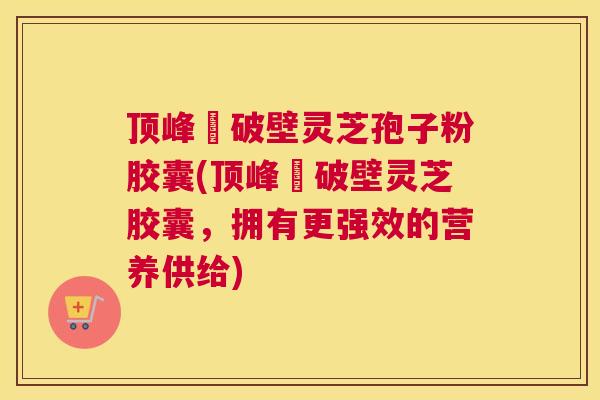 顶峰箄破壁灵芝孢子粉胶囊(顶峰箄破壁灵芝胶囊，拥有更强效的营养供给)