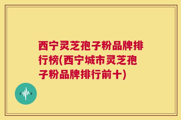 西宁灵芝孢子粉品牌排行榜(西宁城市灵芝孢子粉品牌排行前十)