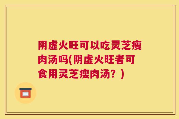 阴虚火旺可以吃灵芝瘦肉汤吗(阴虚火旺者可食用灵芝瘦肉汤？)