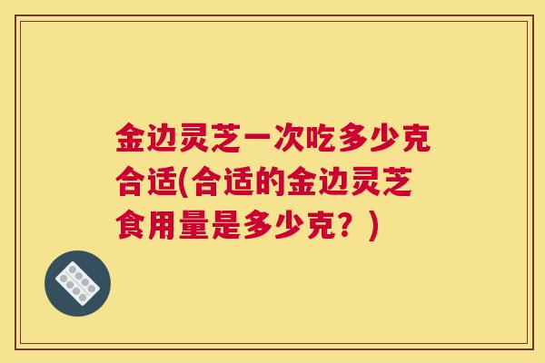 金边灵芝一次吃多少克合适(合适的金边灵芝食用量是多少克？)