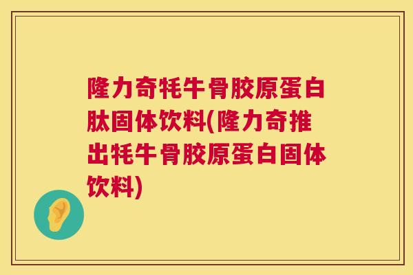隆力奇牦牛骨胶原蛋白肽固体饮料(隆力奇推出牦牛骨胶原蛋白固体饮料)