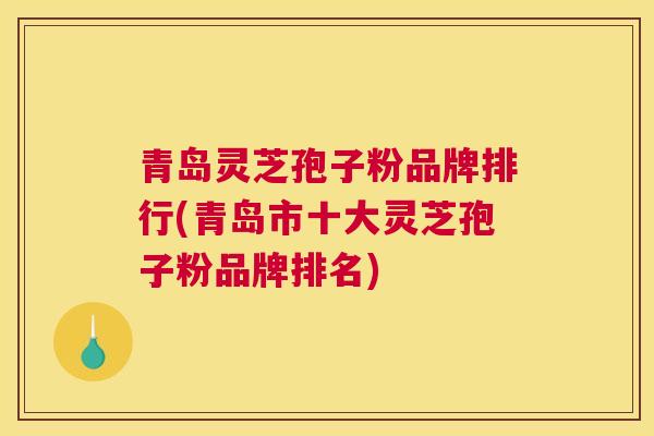 青岛灵芝孢子粉品牌排行(青岛市十大灵芝孢子粉品牌排名)