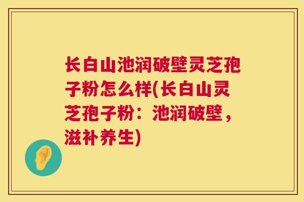 长白山池润破壁灵芝孢子粉怎么样(长白山灵芝孢子粉：池润破壁，滋补养生)