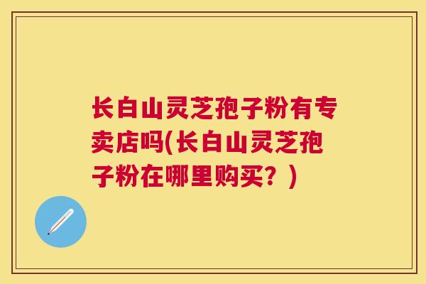 长白山灵芝孢子粉有专卖店吗(长白山灵芝孢子粉在哪里购买？)