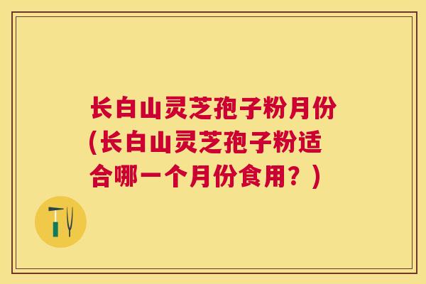 长白山灵芝孢子粉月份(长白山灵芝孢子粉适合哪一个月份食用？)