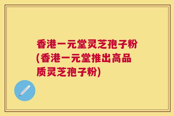 香港一元堂灵芝孢子粉(香港一元堂推出高品质灵芝孢子粉) 香港一元堂灵芝孢子粉(香港一元堂推出高品质灵芝孢子粉)