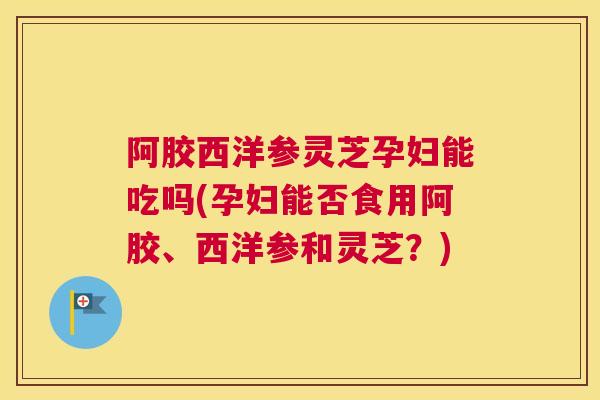 阿胶西洋参灵芝孕妇能吃吗(孕妇能否食用阿胶、西洋参和灵芝？)