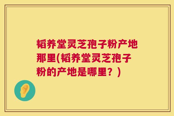 韬养堂灵芝孢子粉产地那里(韬养堂灵芝孢子粉的产地是哪里？)