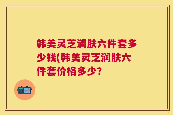 韩美灵芝润肤六件套多少钱(韩美灵芝润肤六件套价格多少？