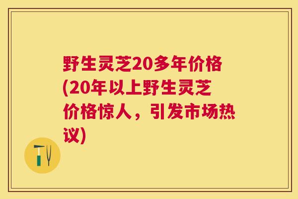 野生灵芝20多年价格(20年以上野生灵芝价格惊人，引发市场热议)