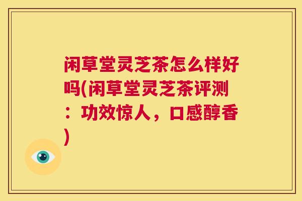 闲草堂灵芝茶怎么样好吗(闲草堂灵芝茶评测：功效惊人，口感醇香)