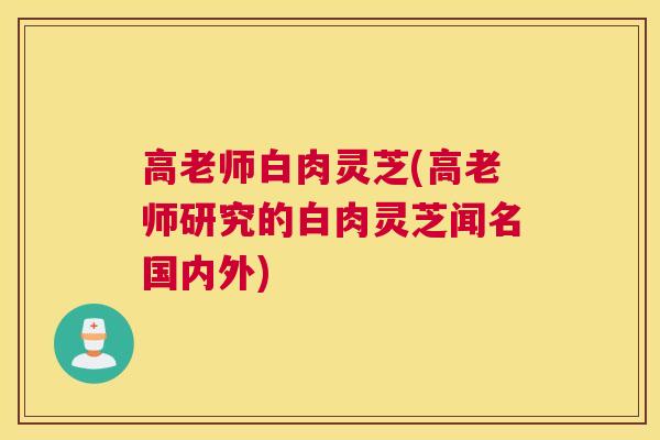 高老师白肉灵芝(高老师研究的白肉灵芝闻名国内外)