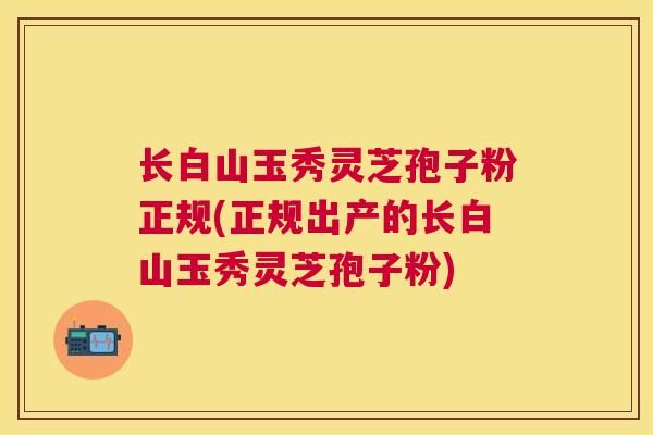 长白山玉秀灵芝孢子粉正规(正规出产的长白山玉秀灵芝孢子粉) 长白山玉秀灵芝孢子粉正规(正规出产的长白山玉秀灵芝孢子粉)