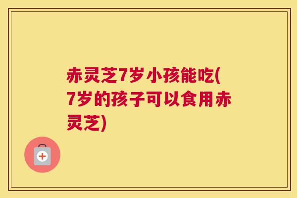 赤灵芝7岁小孩能吃(7岁的孩子可以食用赤灵芝) 赤灵芝7岁小孩能吃(7岁的孩子可以食用赤灵芝)