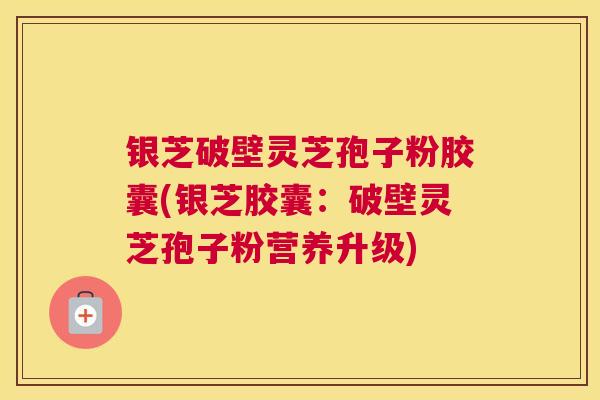 银芝破壁灵芝孢子粉胶囊(银芝胶囊：破壁灵芝孢子粉营养升级)