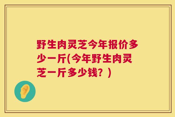 野生肉灵芝今年报价多少一斤(今年野生肉灵芝一斤多少钱？)