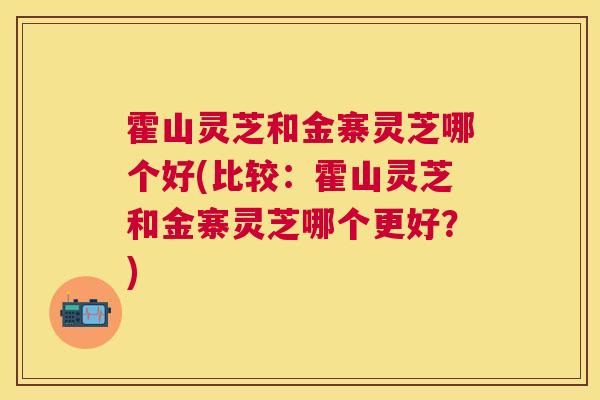 霍山灵芝和金寨灵芝哪个好(比较：霍山灵芝和金寨灵芝哪个更好？)