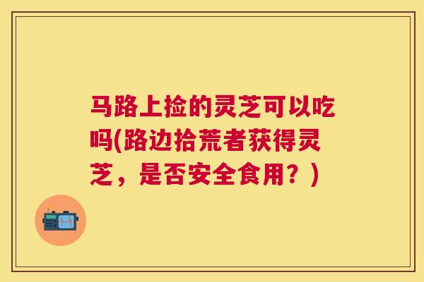 马路上捡的灵芝可以吃吗(路边拾荒者获得灵芝，是否安全食用？)