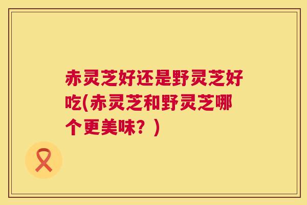赤灵芝好还是野灵芝好吃(赤灵芝和野灵芝哪个更美味？)