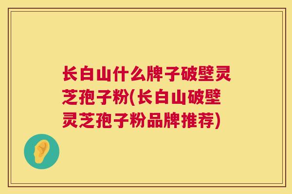 长白山什么牌子破壁灵芝孢子粉(长白山破壁灵芝孢子粉品牌推荐)