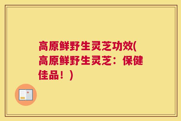 高原鲜野生灵芝功效(高原鲜野生灵芝：保健佳品！)