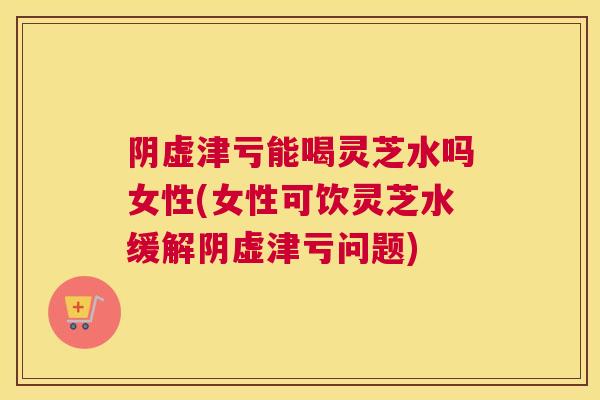 阴虚津亏能喝灵芝水吗女性(女性可饮灵芝水缓解阴虚津亏问题) 阴虚津亏能喝灵芝水吗女性(女性可饮灵芝水缓解阴虚津亏问题)