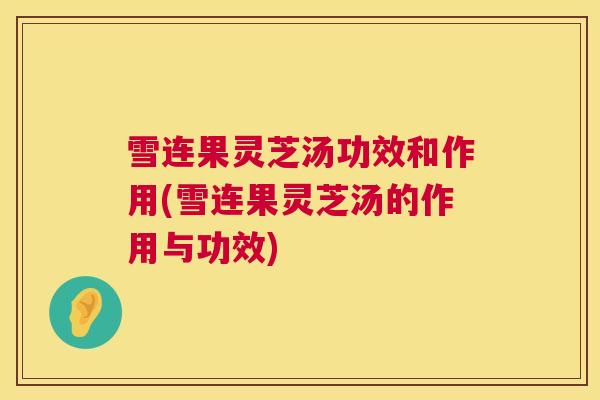 雪连果灵芝汤功效和作用(雪连果灵芝汤的作用与功效)