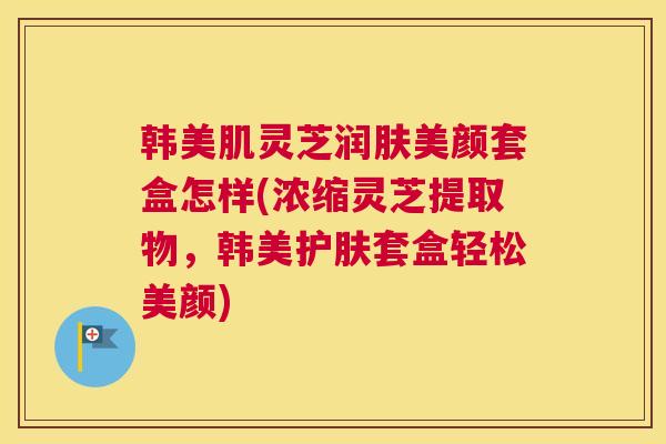 韩美肌灵芝润肤美颜套盒怎样(浓缩灵芝提取物，韩美护肤套盒轻松美颜)