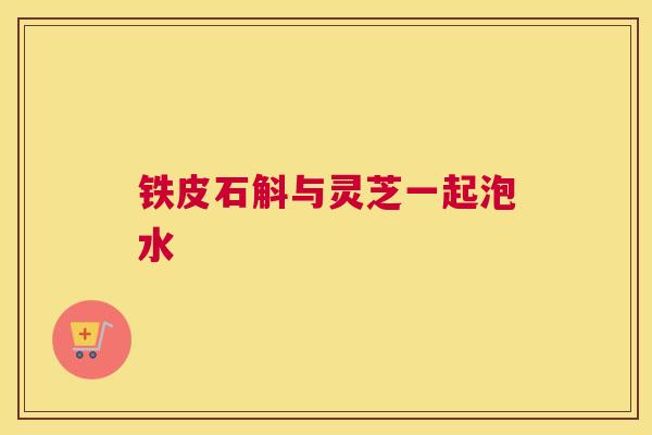 铁皮石斛与灵芝一起泡水