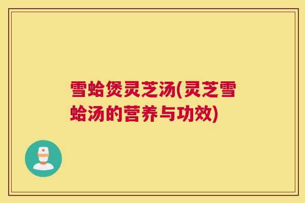 雪蛤煲灵芝汤(灵芝雪蛤汤的营养与功效)