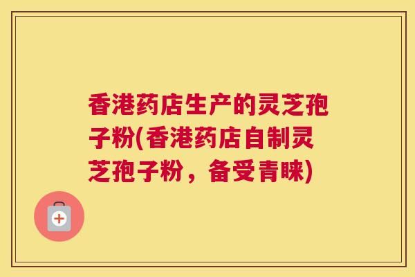 香港药店生产的灵芝孢子粉(香港药店自制灵芝孢子粉，备受青睐)