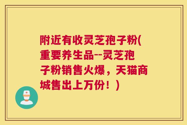 附近有收灵芝孢子粉(重要养生品--灵芝孢子粉销售火爆，天猫商城售出上万份！)