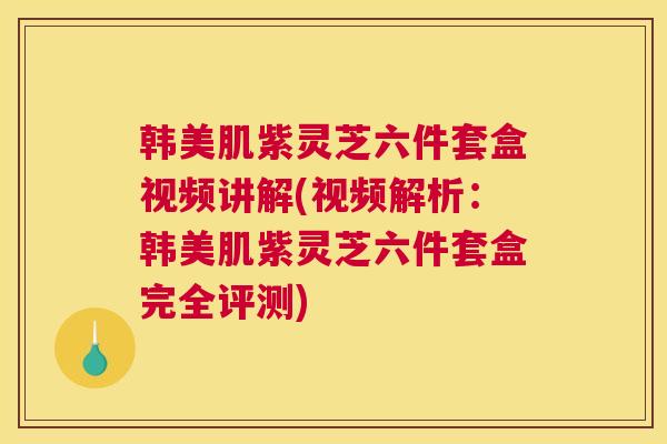 韩美肌紫灵芝六件套盒视频讲解(视频解析：韩美肌紫灵芝六件套盒完全评测)