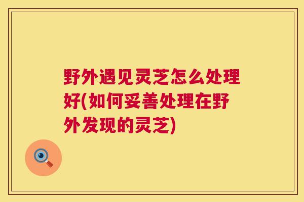 野外遇见灵芝怎么处理好(如何妥善处理在野外发现的灵芝)