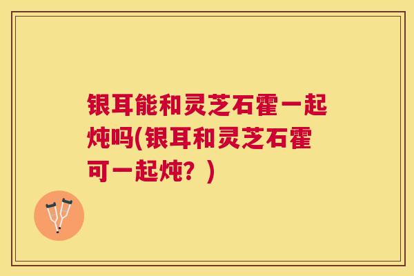 银耳能和灵芝石霍一起炖吗(银耳和灵芝石霍可一起炖？)
