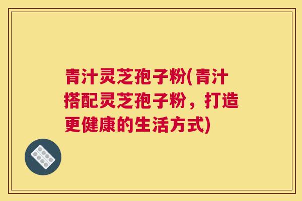 青汁灵芝孢子粉(青汁搭配灵芝孢子粉，打造更健康的生活方式)