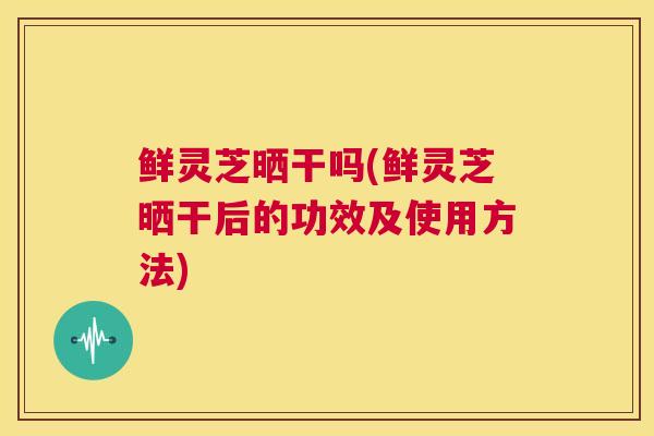鲜灵芝晒干吗(鲜灵芝晒干后的功效及使用方法)